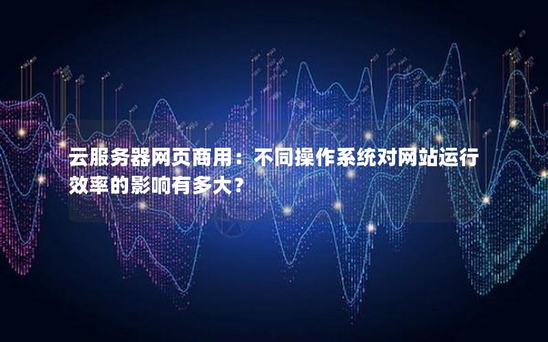 云服务器网页商用：不同操作系统对网站运行效率的影响有多大？