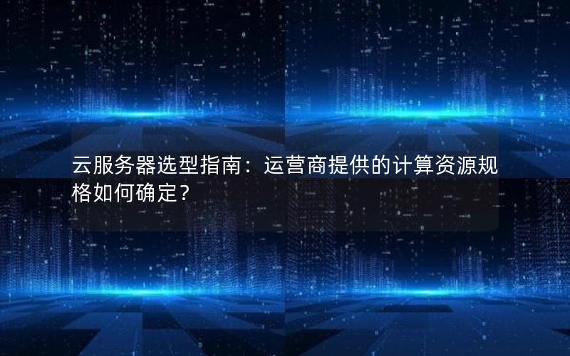 云服务器选型指南：运营商提供的计算资源规格如何确定？