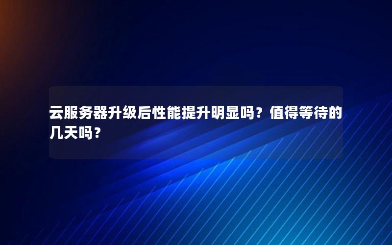 云服务器升级后性能提升明显吗？值得等待的几天吗？