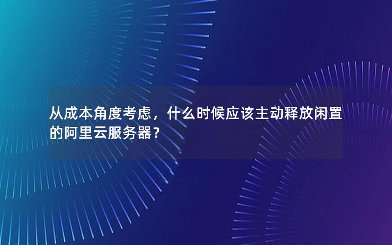 从成本角度考虑，什么时候应该主动释放闲置的阿里云服务器？