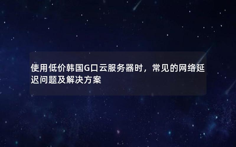 使用低价韩国G口云服务器时，常见的网络延迟问题及解决方案