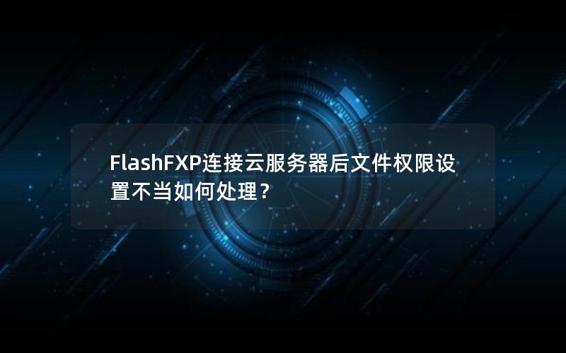 FlashFXP连接云服务器后文件权限设置不当如何处理？