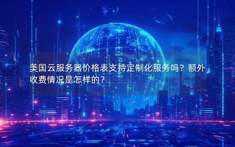 美国云服务器价格表支持定制化服务吗？额外收费情况是怎样的？