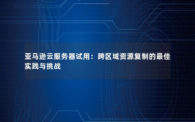 亚马逊云服务器试用：跨区域资源复制的最佳实践与挑战