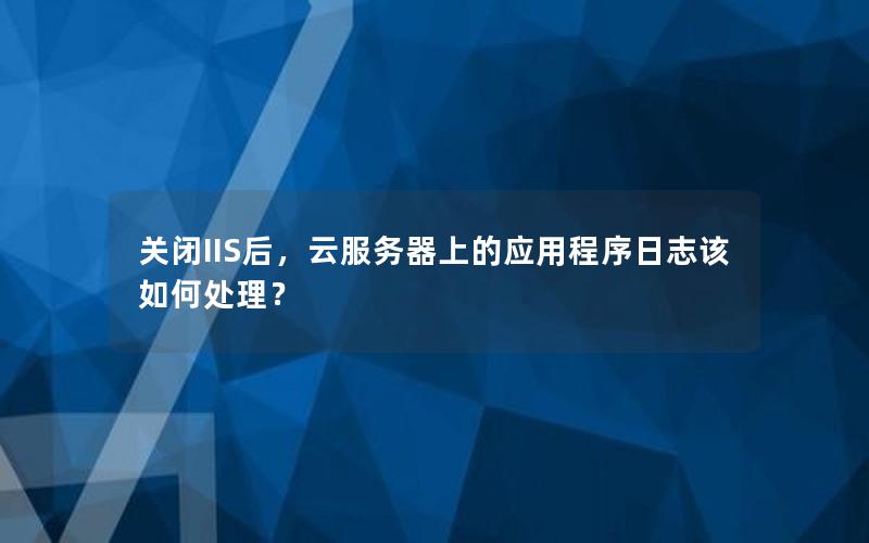 关闭IIS后，云服务器上的应用程序日志该如何处理？