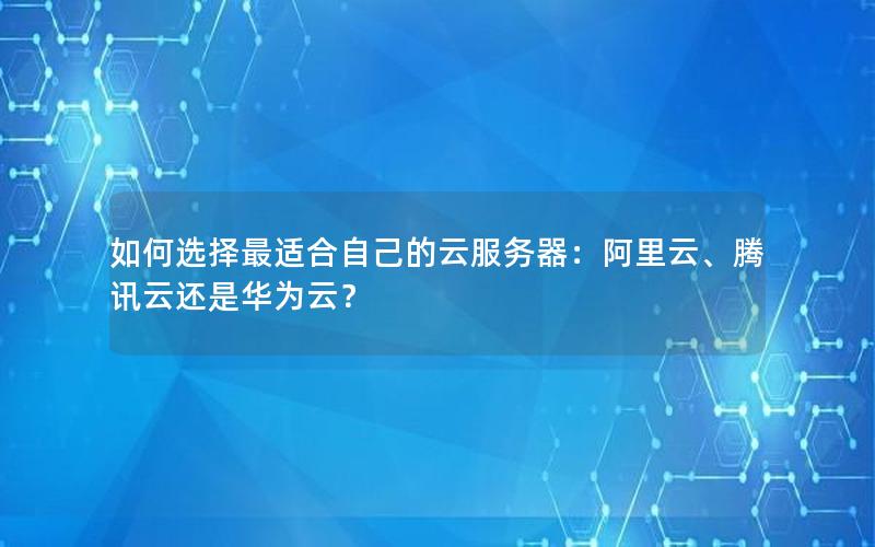 如何选择最适合自己的云服务器：阿里云、腾讯云还是华为云？