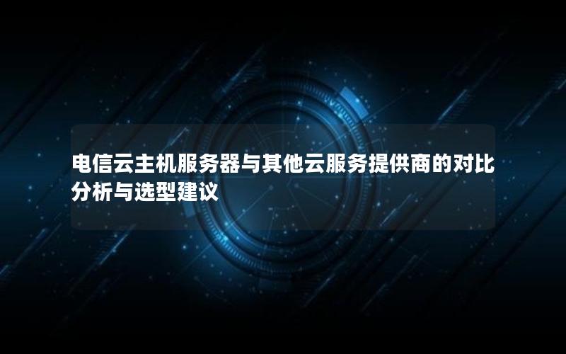 电信云主机服务器与其他云服务提供商的对比分析与选型建议