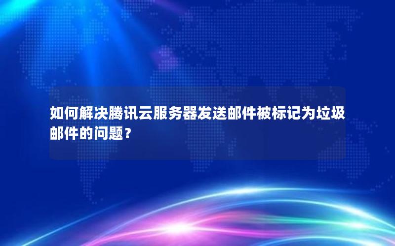 如何解决腾讯云服务器发送邮件被标记为垃圾邮件的问题？