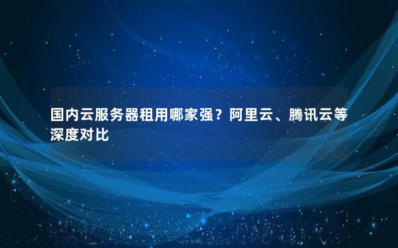 国内云服务器租用哪家强？阿里云、腾讯云等深度对比