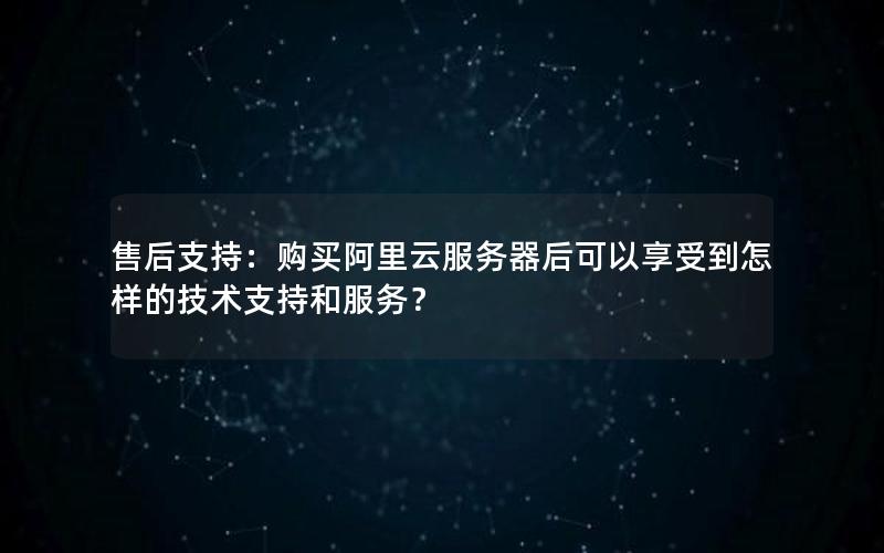 售后支持：购买阿里云服务器后可以享受到怎样的技术支持和服务？