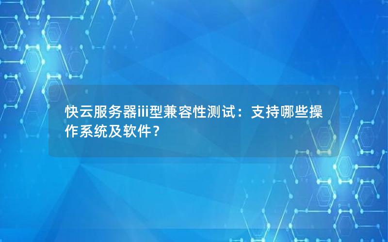 快云服务器iii型兼容性测试：支持哪些操作系统及软件？