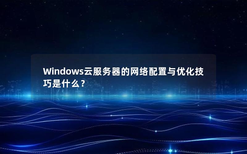 Windows云服务器的网络配置与优化技巧是什么？