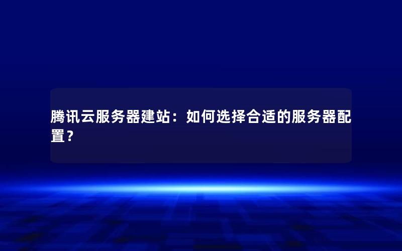 腾讯云服务器建站：如何选择合适的服务器配置？