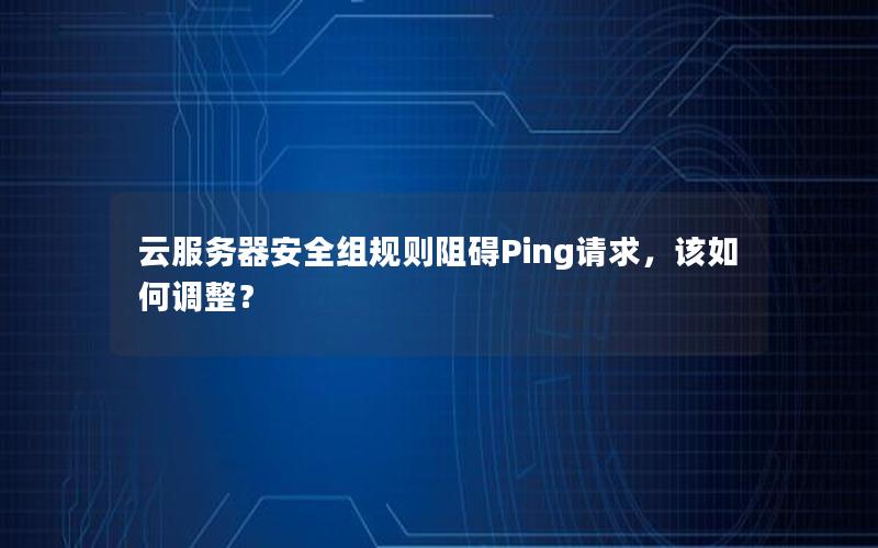 云服务器安全组规则阻碍Ping请求，该如何调整？