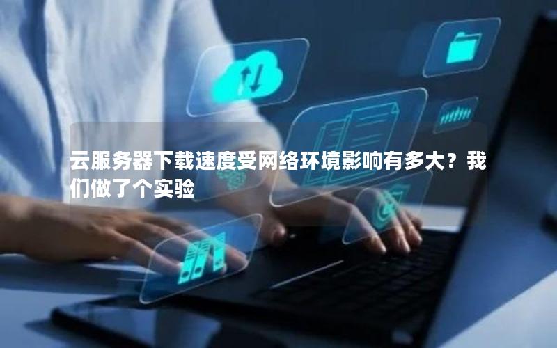 云服务器下载速度受网络环境影响有多大？我们做了个实验