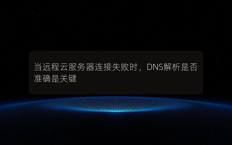 当远程云服务器连接失败时，DNS解析是否准确是关键