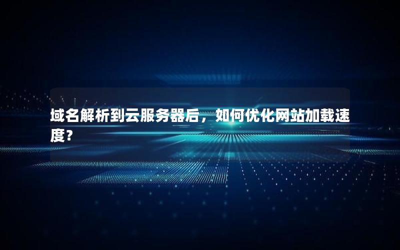 域名解析到云服务器后，如何优化网站加载速度？