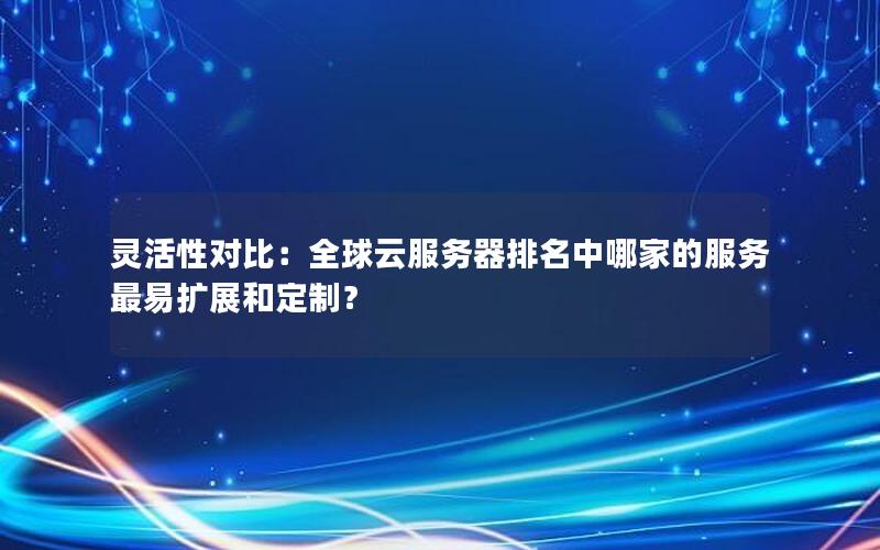 灵活性对比：全球云服务器排名中哪家的服务最易扩展和定制？