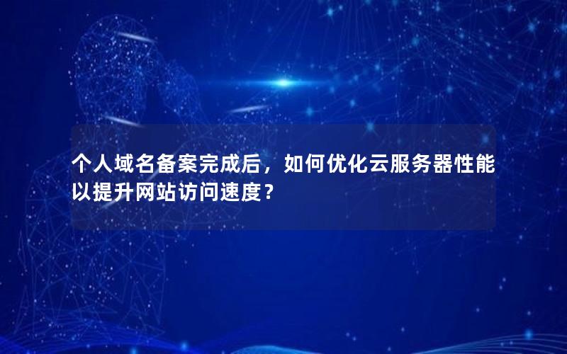 个人域名备案完成后，如何优化云服务器性能以提升网站访问速度？