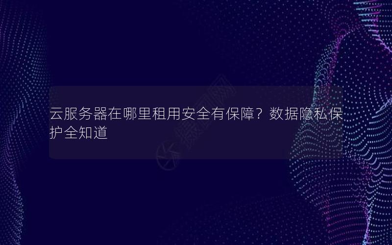 云服务器在哪里租用安全有保障？数据隐私保护全知道