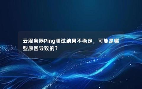 云服务器Ping测试结果不稳定，可能是哪些原因导致的？