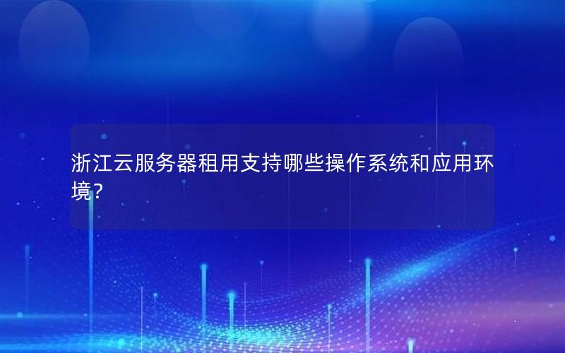 浙江云服务器租用支持哪些操作系统和应用环境？