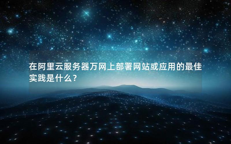 在阿里云服务器万网上部署网站或应用的最佳实践是什么？