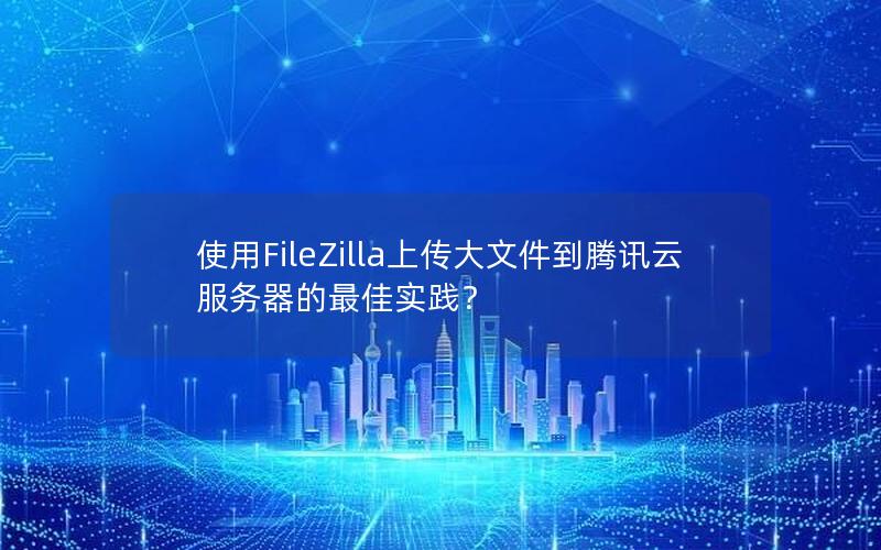 使用FileZilla上传大文件到腾讯云服务器的最佳实践？