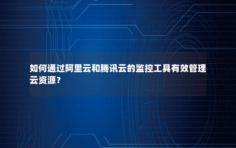 如何通过阿里云和腾讯云的监控工具有效管理云资源？