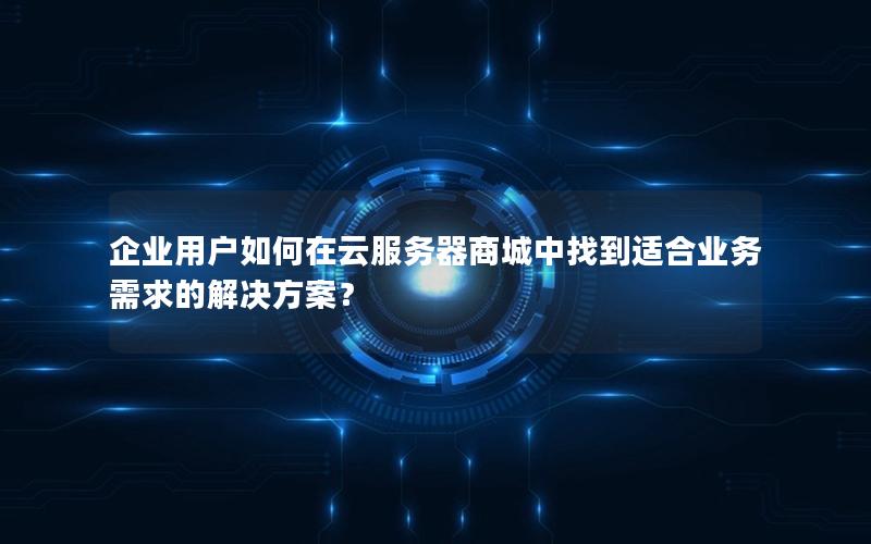 企业用户如何在云服务器商城中找到适合业务需求的解决方案？