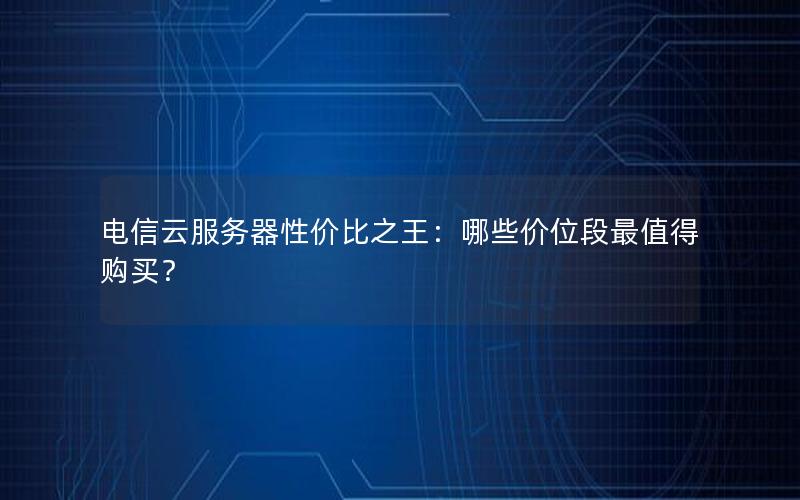 电信云服务器性价比之王：哪些价位段最值得购买？