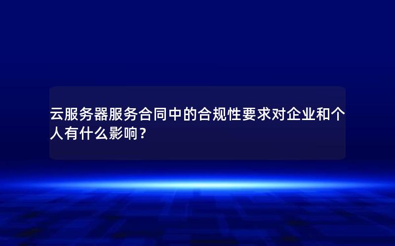 云服务器服务合同中的合规性要求对企业和个人有什么影响？