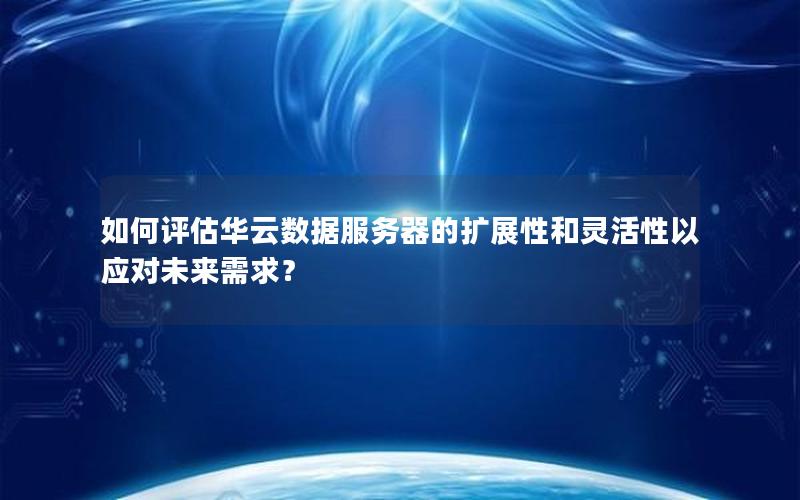 如何评估华云数据服务器的扩展性和灵活性以应对未来需求？