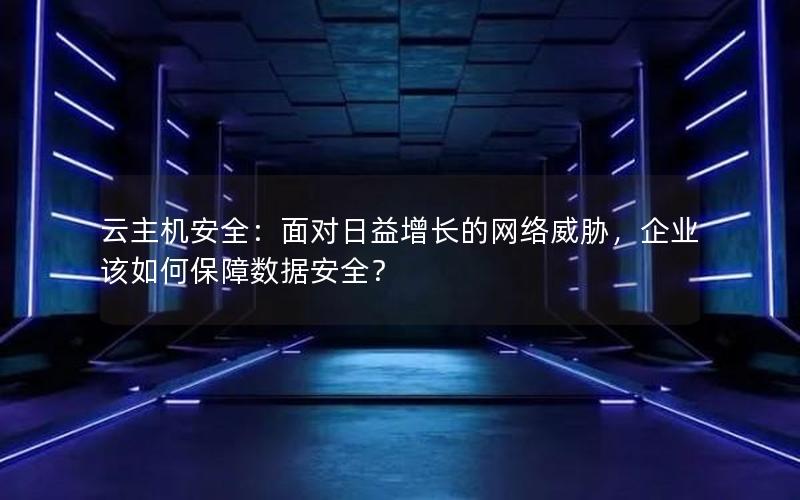 云主机安全：面对日益增长的网络威胁，企业该如何保障数据安全？