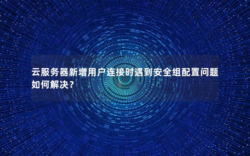 云服务器新增用户连接时遇到安全组配置问题如何解决？