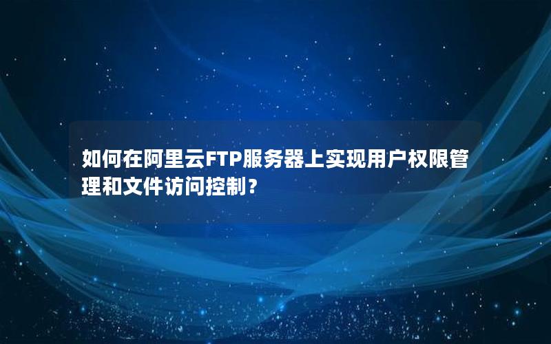 如何在阿里云FTP服务器上实现用户权限管理和文件访问控制？