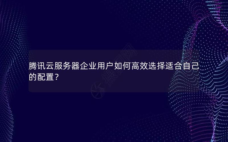 腾讯云服务器企业用户如何高效选择适合自己的配置？