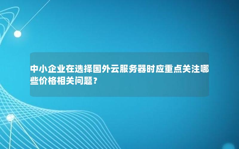 中小企业在选择国外云服务器时应重点关注哪些价格相关问题？