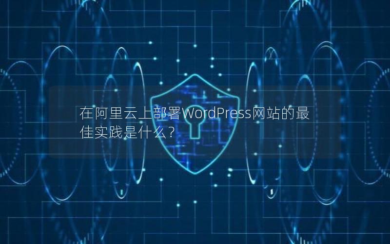 在阿里云上部署WordPress网站的最佳实践是什么？