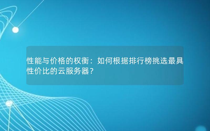 性能与价格的权衡：如何根据排行榜挑选最具性价比的云服务器？