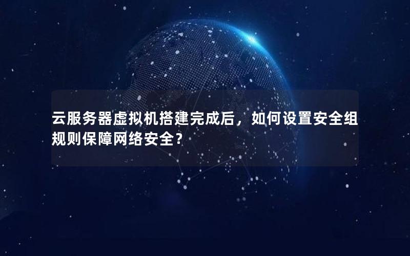 云服务器虚拟机搭建完成后，如何设置安全组规则保障网络安全？