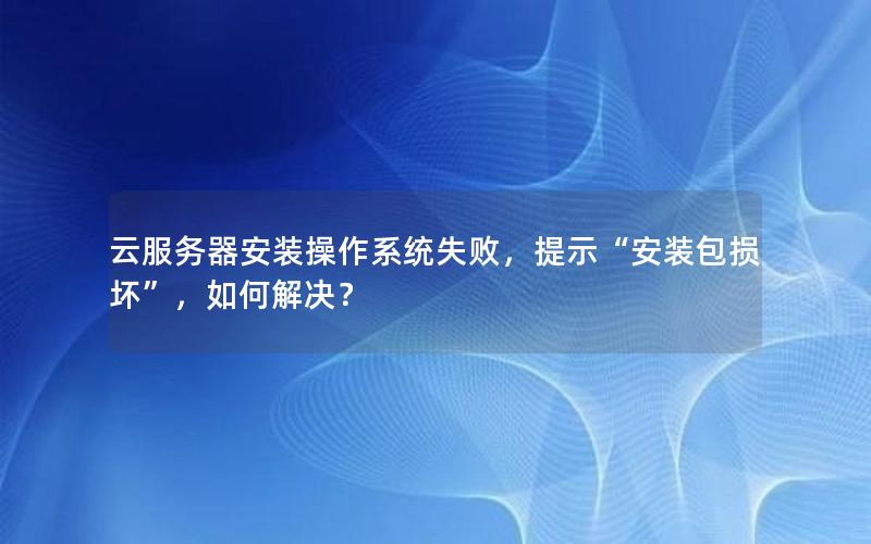 云服务器安装操作系统失败，提示“安装包损坏”，如何解决？