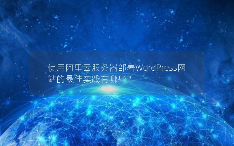 使用阿里云服务器部署WordPress网站的最佳实践有哪些？