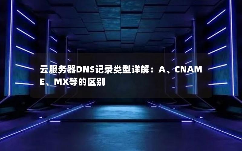 云服务器DNS记录类型详解：A、CNAME、MX等的区别