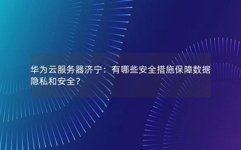 华为云服务器济宁：有哪些安全措施保障数据隐私和安全？