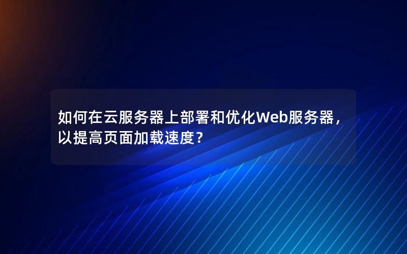 如何在云服务器上部署和优化Web服务器，以提高页面加载速度？