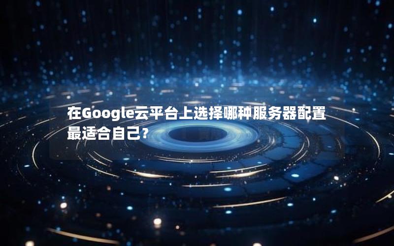 在Google云平台上选择哪种服务器配置最适合自己？