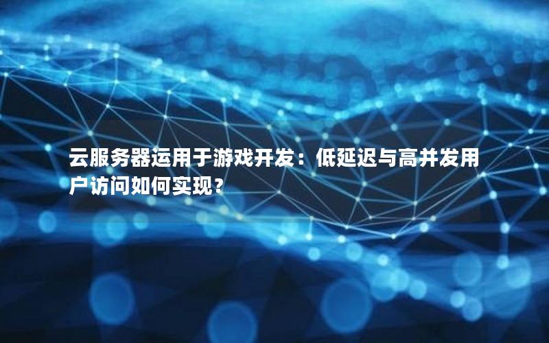 云服务器运用于游戏开发：低延迟与高并发用户访问如何实现？