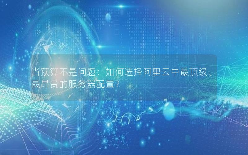 当预算不是问题：如何选择阿里云中最顶级、最昂贵的服务器配置？