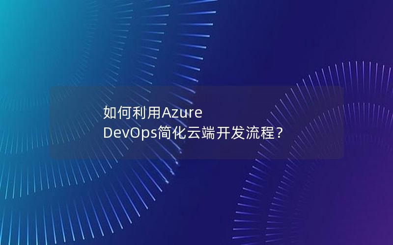 如何利用Azure DevOps简化云端开发流程？